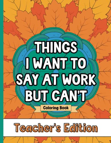 Things I Want To Say At Work But Can't Coloring Book Teacher's Edition: Stress Relief for Teachers; Funny Gift Idea For End Of School Year, Holidays, Retirement; No Profanity